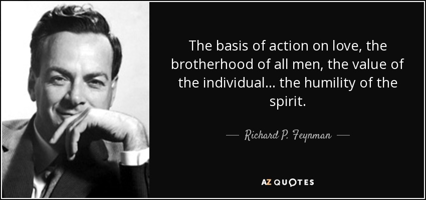 The basis of action on love, the brotherhood of all men, the value of the individual... the humility of the spirit. - Richard P. Feynman