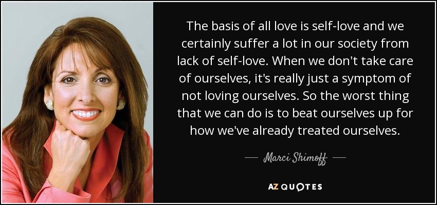The basis of all love is self-love and we certainly suffer a lot in our society from lack of self-love. When we don't take care of ourselves, it's really just a symptom of not loving ourselves. So the worst thing that we can do is to beat ourselves up for how we've already treated ourselves. - Marci Shimoff