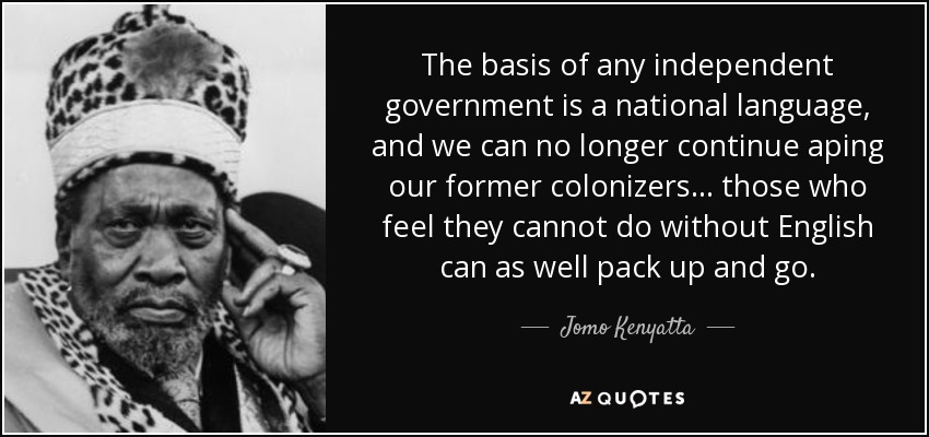 The basis of any independent government is a national language, and we can no longer continue aping our former colonizers ... those who feel they cannot do without English can as well pack up and go. - Jomo Kenyatta