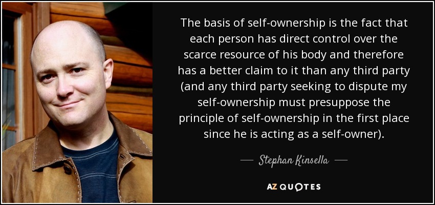The basis of self-ownership is the fact that each person has direct control over the scarce resource of his body and therefore has a better claim to it than any third party (and any third party seeking to dispute my self-ownership must presuppose the principle of self-ownership in the first place since he is acting as a self-owner). - Stephan Kinsella