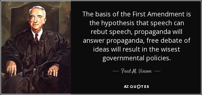 The basis of the First Amendment is the hypothesis that speech can rebut speech, propaganda will answer propaganda, free debate of ideas will result in the wisest governmental policies. - Fred M. Vinson