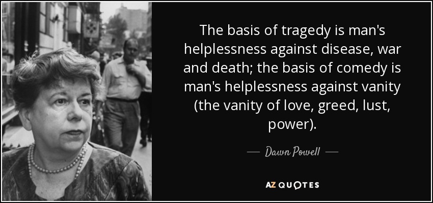 The basis of tragedy is man's helplessness against disease, war and death; the basis of comedy is man's helplessness against vanity (the vanity of love, greed, lust, power). - Dawn Powell