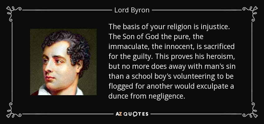The basis of your religion is injustice. The Son of God the pure, the immaculate, the innocent, is sacrificed for the guilty. This proves his heroism, but no more does away with man's sin than a school boy's volunteering to be flogged for another would exculpate a dunce from negligence. - Lord Byron