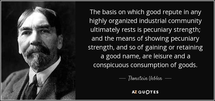 The basis on which good repute in any highly organized industrial community ultimately rests is pecuniary strength; and the means of showing pecuniary strength, and so of gaining or retaining a good name, are leisure and a conspicuous consumption of goods. - Thorstein Veblen
