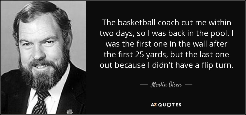 The basketball coach cut me within two days, so I was back in the pool. I was the first one in the wall after the first 25 yards, but the last one out because I didn't have a flip turn. - Merlin Olsen