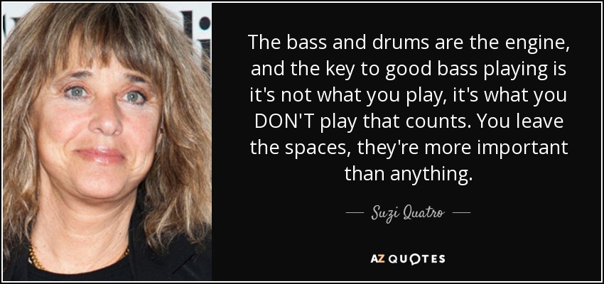 The bass and drums are the engine, and the key to good bass playing is it's not what you play, it's what you DON'T play that counts. You leave the spaces, they're more important than anything. - Suzi Quatro