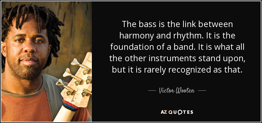 The bass is the link between harmony and rhythm. It is the foundation of a band. It is what all the other instruments stand upon, but it is rarely recognized as that. - Victor Wooten