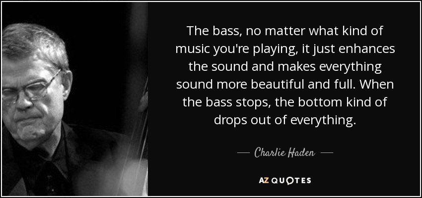 The bass, no matter what kind of music you're playing, it just enhances the sound and makes everything sound more beautiful and full. When the bass stops, the bottom kind of drops out of everything. - Charlie Haden