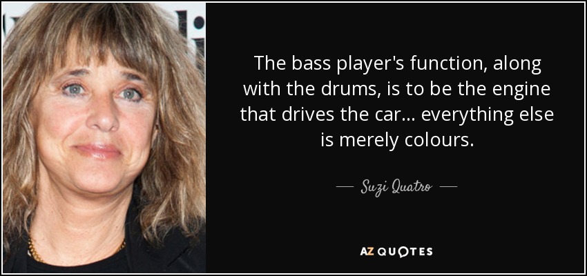 The bass player's function, along with the drums, is to be the engine that drives the car... everything else is merely colours. - Suzi Quatro