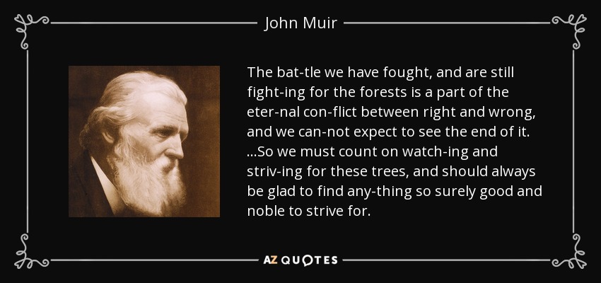 The bat­tle we have fought, and are still fight­ing for the forests is a part of the eter­nal con­flict between right and wrong, and we can­not expect to see the end of it. …So we must count on watch­ing and striv­ing for these trees, and should always be glad to find any­thing so surely good and noble to strive for. - John Muir