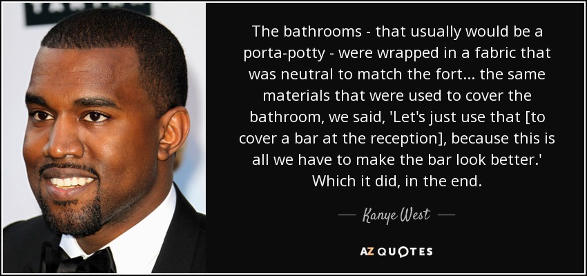The bathrooms - that usually would be a porta-potty - were wrapped in a fabric that was neutral to match the fort ... the same materials that were used to cover the bathroom, we said, 'Let's just use that [to cover a bar at the reception], because this is all we have to make the bar look better.' Which it did, in the end. - Kanye West