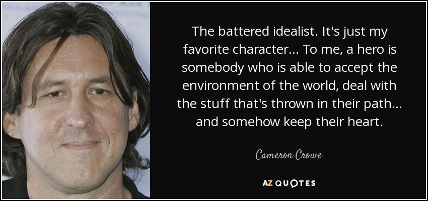 The battered idealist. It's just my favorite character ... To me, a hero is somebody who is able to accept the environment of the world, deal with the stuff that's thrown in their path ... and somehow keep their heart. - Cameron Crowe The battered idealist. It's just my favorite character ... To me, a hero is somebody who is able to accept the environment of the world, deal with the stuff that's thrown in their path ... and somehow keep their heart. - Cameron Crowe