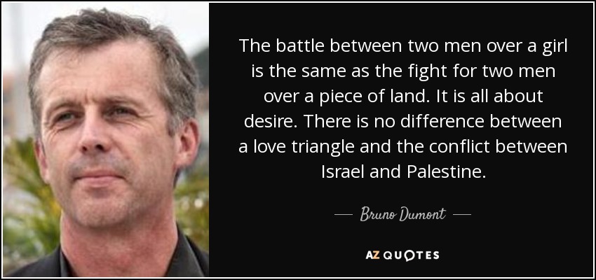 The battle between two men over a girl is the same as the fight for two men over a piece of land. It is all about desire. There is no difference between a love triangle and the conflict between Israel and Palestine. - Bruno Dumont