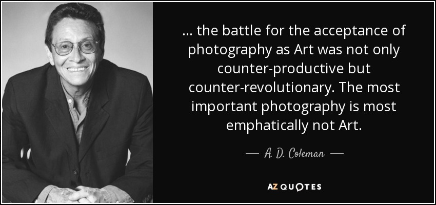 ... the battle for the acceptance of photography as Art was not only counter-productive but counter-revolutionary. The most important photography is most emphatically not Art. - A. D. Coleman