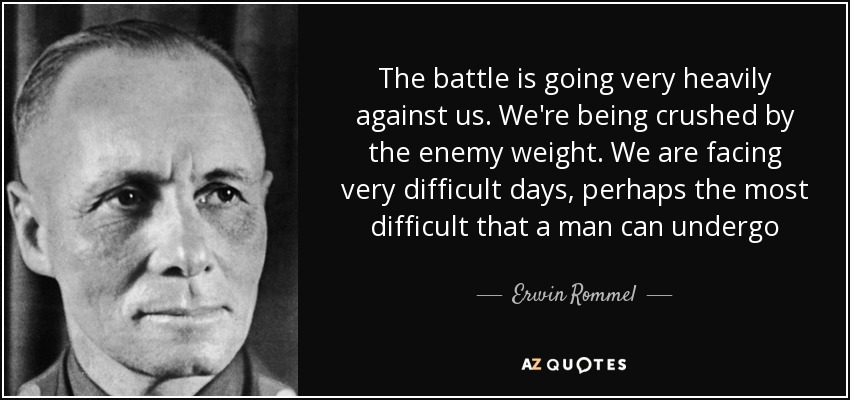 The battle is going very heavily against us. We're being crushed by the enemy weight. We are facing very difficult days, perhaps the most difficult that a man can undergo - Erwin Rommel