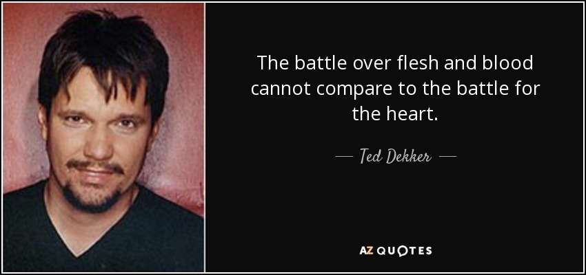 The battle over flesh and blood cannot compare to the battle for the heart. - Ted Dekker