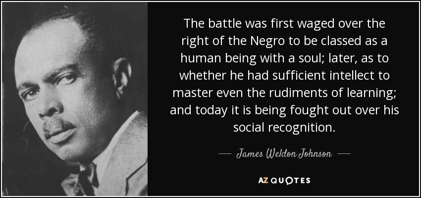 The battle was first waged over the right of the Negro to be classed as a human being with a soul; later, as to whether he had sufficient intellect to master even the rudiments of learning; and today it is being fought out over his social recognition. - James Weldon Johnson