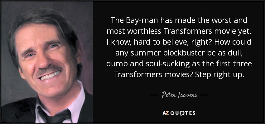 The Bay-man has made the worst and most worthless Transformers movie yet. I know, hard to believe, right? How could any summer blockbuster be as dull, dumb and soul-sucking as the first three Transformers movies? Step right up. - Peter Travers