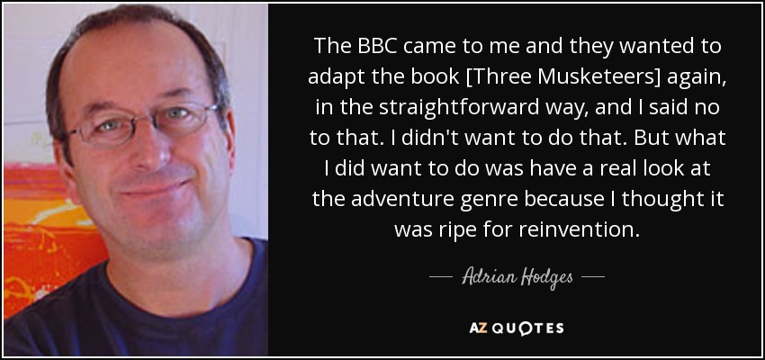 The BBC came to me and they wanted to adapt the book [Three Musketeers] again, in the straightforward way, and I said no to that. I didn't want to do that. But what I did want to do was have a real look at the adventure genre because I thought it was ripe for reinvention. - Adrian Hodges