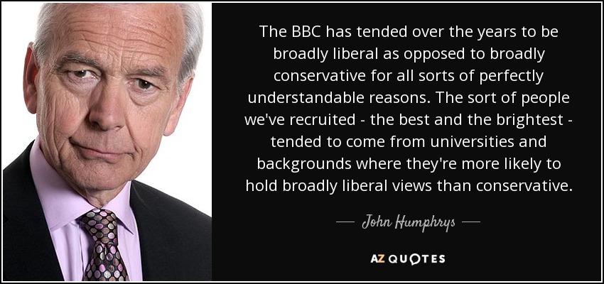 The BBC has tended over the years to be broadly liberal as opposed to broadly conservative for all sorts of perfectly understandable reasons. The sort of people we've recruited - the best and the brightest - tended to come from universities and backgrounds where they're more likely to hold broadly liberal views than conservative. - John Humphrys