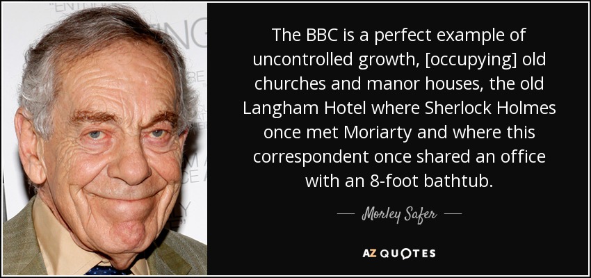 The BBC is a perfect example of uncontrolled growth, [occupying] old churches and manor houses, the old Langham Hotel where Sherlock Holmes once met Moriarty and where this correspondent once shared an office with an 8-foot bathtub. - Morley Safer