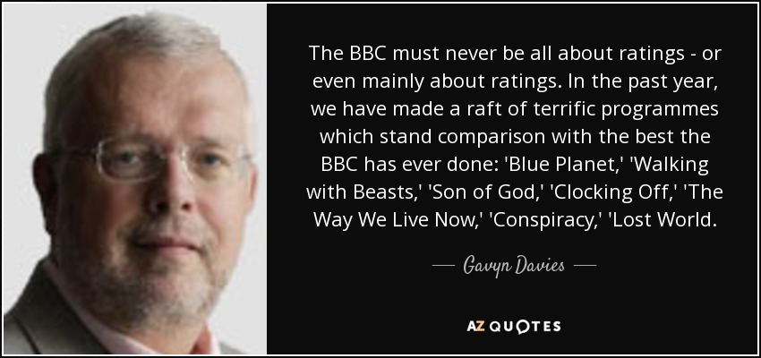 The BBC must never be all about ratings - or even mainly about ratings. In the past year, we have made a raft of terrific programmes which stand comparison with the best the BBC has ever done: 'Blue Planet,' 'Walking with Beasts,' 'Son of God,' 'Clocking Off,' 'The Way We Live Now,' 'Conspiracy,' 'Lost World. - Gavyn Davies