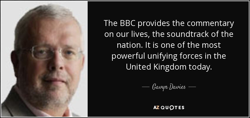 The BBC provides the commentary on our lives, the soundtrack of the nation. It is one of the most powerful unifying forces in the United Kingdom today. - Gavyn Davies