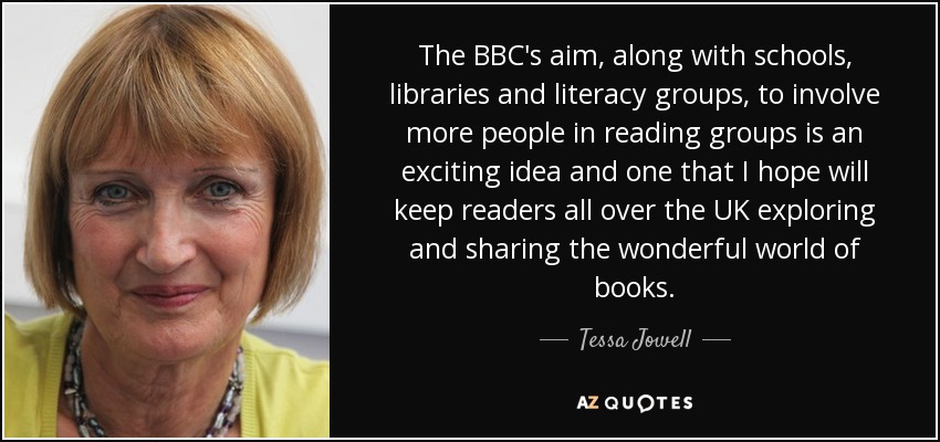 The BBC's aim, along with schools, libraries and literacy groups, to involve more people in reading groups is an exciting idea and one that I hope will keep readers all over the UK exploring and sharing the wonderful world of books. - Tessa Jowell