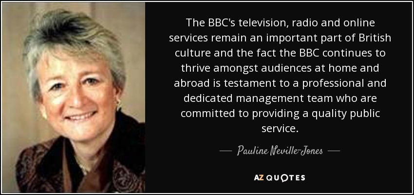 The BBC's television, radio and online services remain an important part of British culture and the fact the BBC continues to thrive amongst audiences at home and abroad is testament to a professional and dedicated management team who are committed to providing a quality public service. - Pauline Neville-Jones, Baroness Neville-Jones