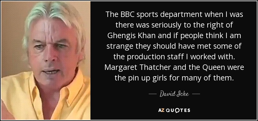 The BBC sports department when I was there was seriously to the right of Ghengis Khan and if people think I am strange they should have met some of the production staff I worked with. Margaret Thatcher and the Queen were the pin up girls for many of them. - David Icke