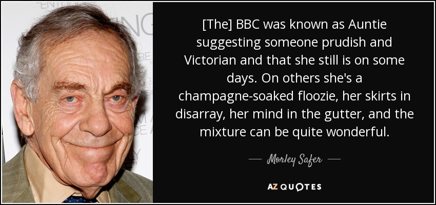[The] BBC was known as Auntie suggesting someone prudish and Victorian and that she still is on some days. On others she's a champagne-soaked floozie, her skirts in disarray, her mind in the gutter, and the mixture can be quite wonderful. - Morley Safer