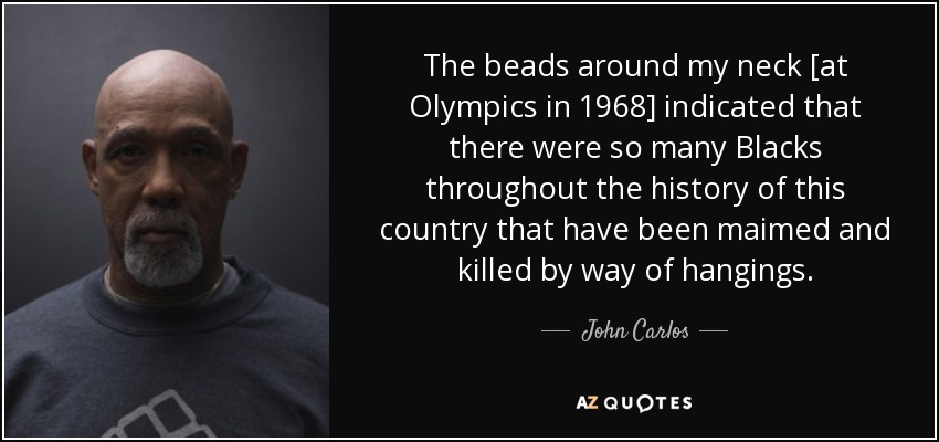 The beads around my neck [at Olympics in 1968] indicated that there were so many Blacks throughout the history of this country that have been maimed and killed by way of hangings. - John Carlos