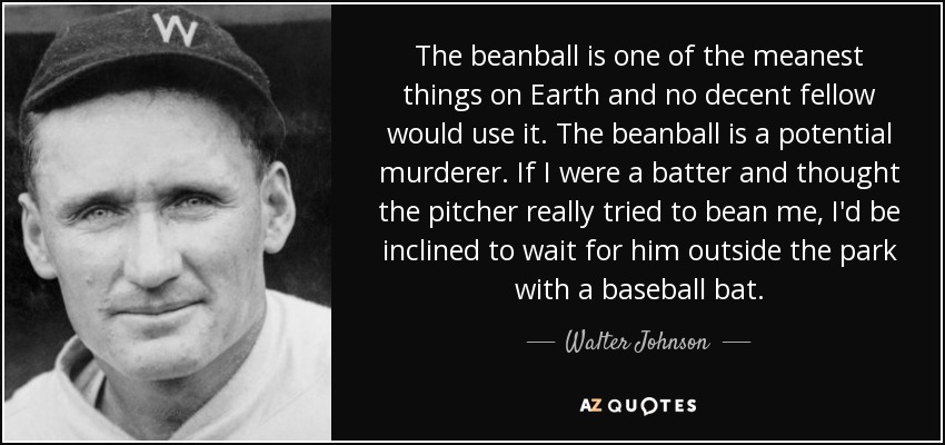 The beanball is one of the meanest things on Earth and no decent fellow would use it. The beanball is a potential murderer. If I were a batter and thought the pitcher really tried to bean me, I'd be inclined to wait for him outside the park with a baseball bat. - Walter Johnson