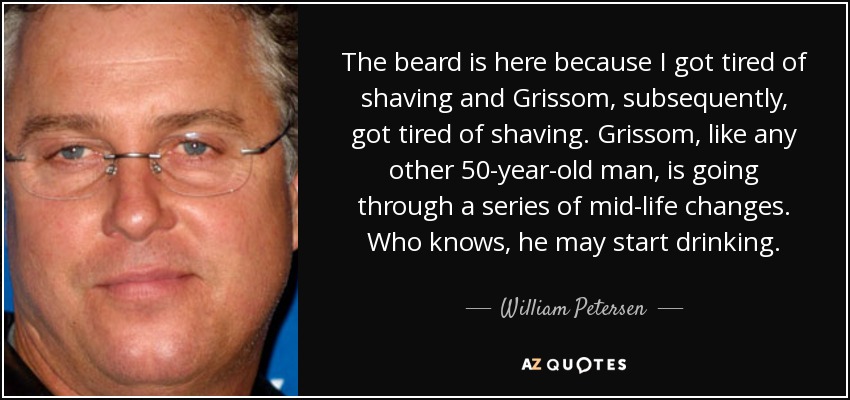 The beard is here because I got tired of shaving and Grissom, subsequently, got tired of shaving. Grissom, like any other 50-year-old man, is going through a series of mid-life changes. Who knows, he may start drinking. - William Petersen