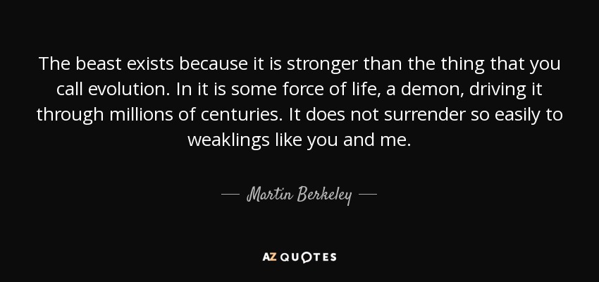 The beast exists because it is stronger than the thing that you call evolution. In it is some force of life, a demon, driving it through millions of centuries. It does not surrender so easily to weaklings like you and me. - Martin Berkeley