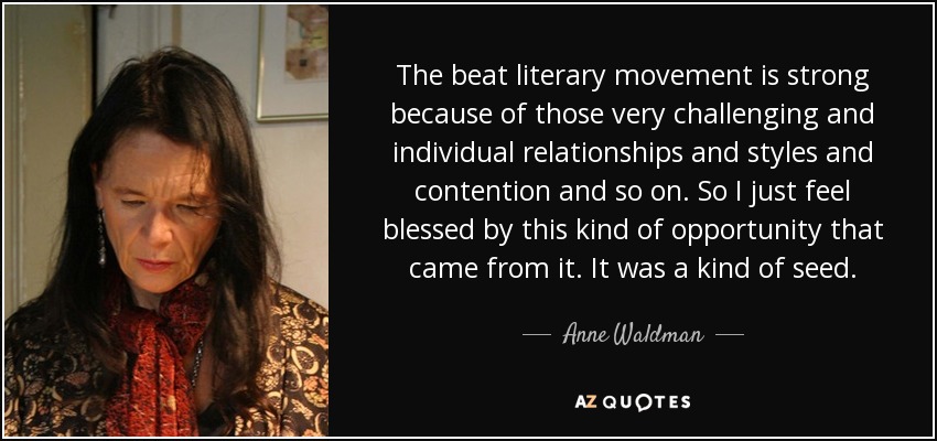 The beat literary movement is strong because of those very challenging and individual relationships and styles and contention and so on. So I just feel blessed by this kind of opportunity that came from it. It was a kind of seed. - Anne Waldman