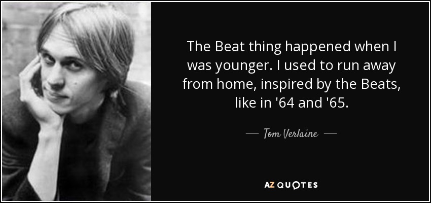 The Beat thing happened when I was younger. I used to run away from home, inspired by the Beats, like in '64 and '65. - Tom Verlaine