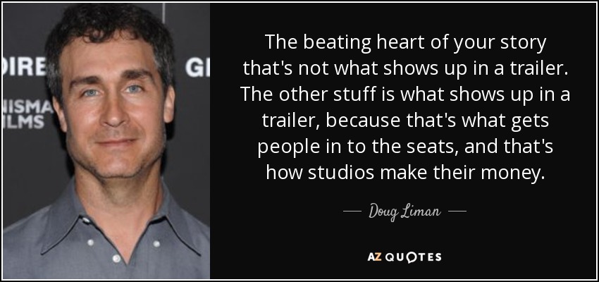 The beating heart of your story that's not what shows up in a trailer. The other stuff is what shows up in a trailer, because that's what gets people in to the seats, and that's how studios make their money. - Doug Liman