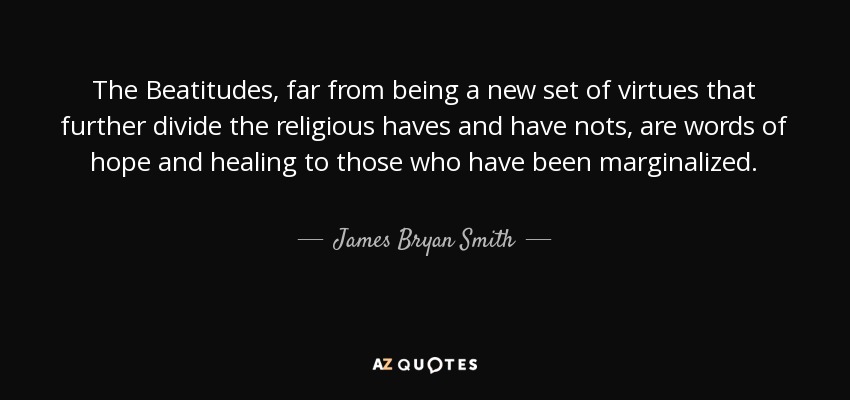 The Beatitudes, far from being a new set of virtues that further divide the religious haves and have nots, are words of hope and healing to those who have been marginalized. - James Bryan Smith