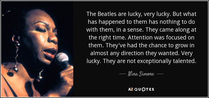 The Beatles are lucky, very lucky. But what has happened to them has nothing to do with them, in a sense. They came along at the right time. Attention was focused on them. They've had the chance to grow in almost any direction they wanted. Very lucky. They are not exceptionally talented. - Nina Simone