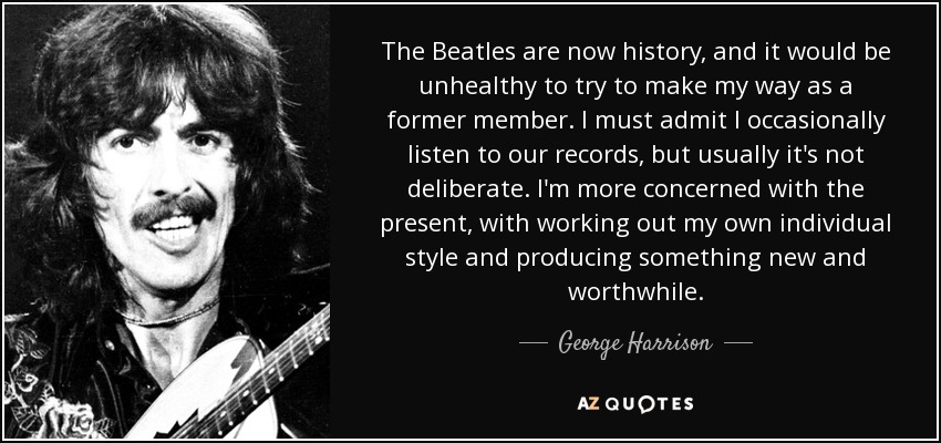 The Beatles are now history, and it would be unhealthy to try to make my way as a former member. I must admit I occasionally listen to our records, but usually it's not deliberate. I'm more concerned with the present, with working out my own individual style and producing something new and worthwhile. - George Harrison