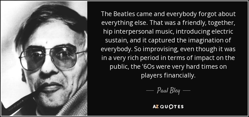 The Beatles came and everybody forgot about everything else. That was a friendly, together, hip interpersonal music, introducing electric sustain, and it captured the imagination of everybody. So improvising, even though it was in a very rich period in terms of impact on the public, the '6Os were very hard times on players financially. - Paul Bley