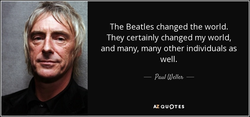 The Beatles changed the world. They certainly changed my world, and many, many other individuals as well. - Paul Weller