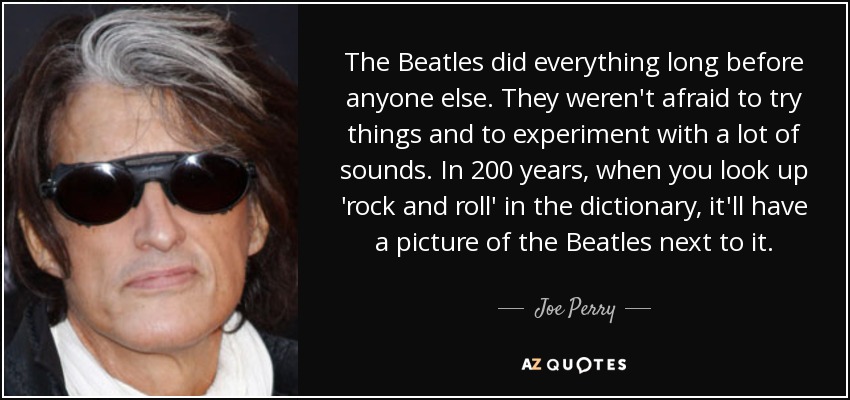 The Beatles did everything long before anyone else. They weren't afraid to try things and to experiment with a lot of sounds. In 200 years, when you look up 'rock and roll' in the dictionary, it'll have a picture of the Beatles next to it. - Joe Perry