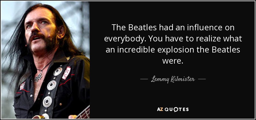 The Beatles had an influence on everybody. You have to realize what an incredible explosion the Beatles were. - Lemmy Kilmister