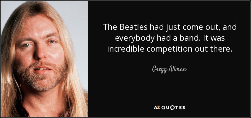 The Beatles had just come out, and everybody had a band. It was incredible competition out there. - Gregg Allman