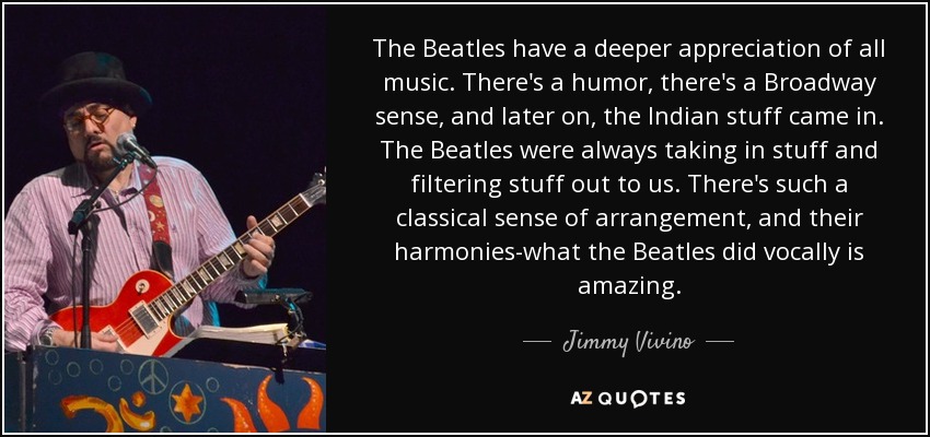 The Beatles have a deeper appreciation of all music. There's a humor, there's a Broadway sense, and later on, the Indian stuff came in. The Beatles were always taking in stuff and filtering stuff out to us. There's such a classical sense of arrangement, and their harmonies-what the Beatles did vocally is amazing. - Jimmy Vivino