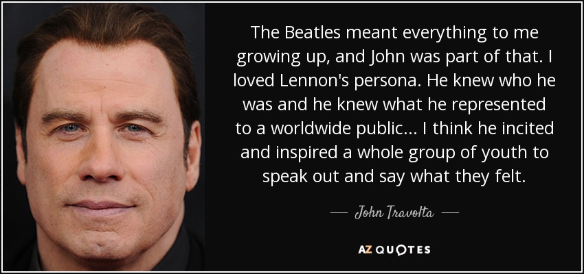 The Beatles meant everything to me growing up, and John was part of that. I loved Lennon's persona. He knew who he was and he knew what he represented to a worldwide public... I think he incited and inspired a whole group of youth to speak out and say what they felt. - John Travolta