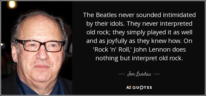 The Beatles never sounded intimidated by their idols. They never interpreted old rock; they simply played it as well and as joyfully as they knew how. On 'Rock 'n' Roll,' John Lennon does nothing but interpret old rock. - Jon Landau