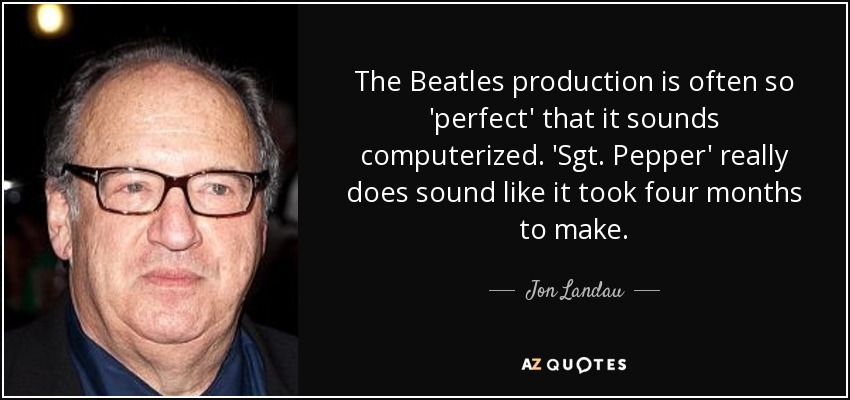 The Beatles production is often so 'perfect' that it sounds computerized. 'Sgt. Pepper' really does sound like it took four months to make. - Jon Landau
